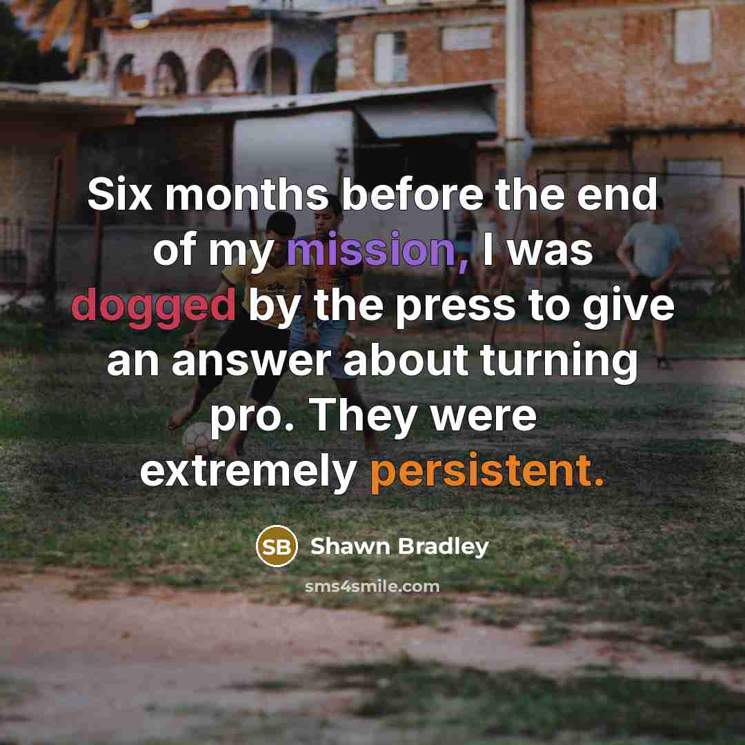 “Six months before the end of my mission, I was dogged by the press to give an answer about turning pro. They were extremely persistent.” quote by Shawn Bradley