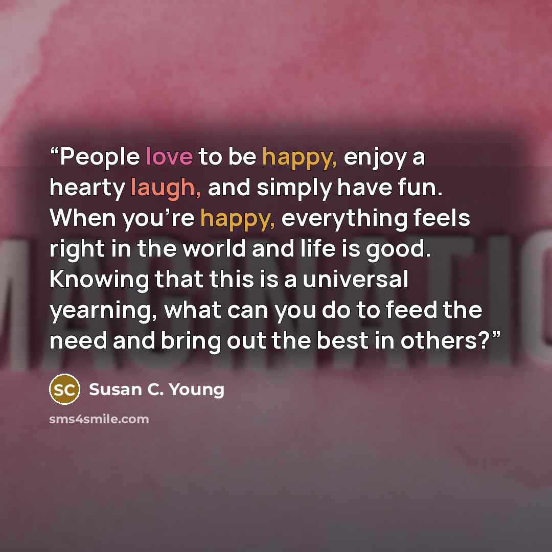 “People love to be happy, enjoy a hearty laugh, and simply have fun. When you’re happy, everything feels right in the world and life is good. Knowing that this is a universal yearning, what can you do to feed the need and bring out the best in others?” quote by Susan C. Young