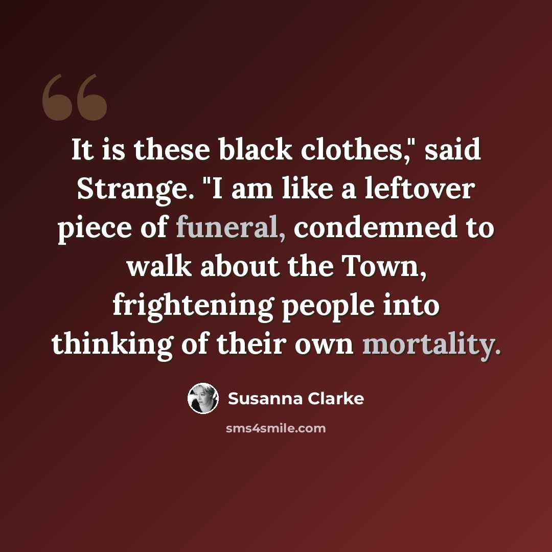 “It is these black clothes," said Strange. "I am like a leftover piece of funeral, condemned to walk about the Town, frightening people into thinking of their own mortality.” quote by Susanna Clarke