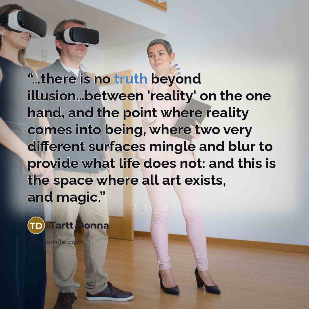 “…there is no truth beyond illusion…between 'reality' on the one hand, and the point where reality comes into being, where two very different surfaces mingle and blur to provide what life does not: and this is the space where all art exists, and magic.” quote by Tartt Donna