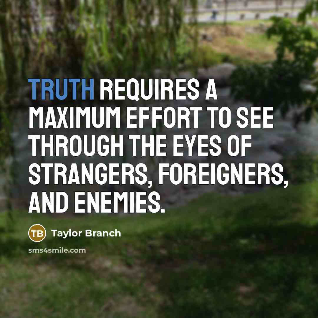 “Truth requires a maximum effort to see through the eyes of strangers, foreigners, and enemies.” quote by Taylor Branch