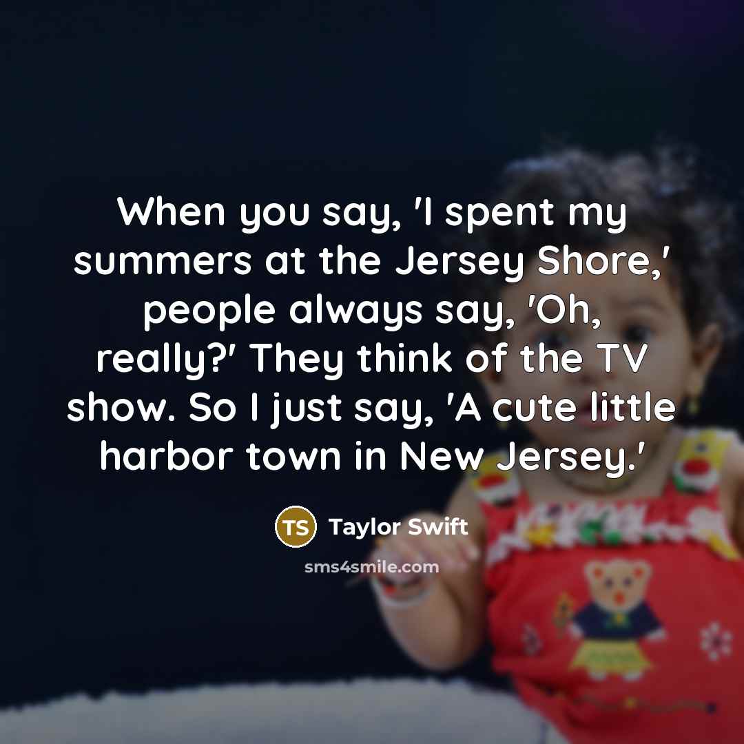 “When you say, 'I spent my summers at the Jersey Shore,' people always say, 'Oh, really?' They think of the TV show. So I just say, 'A cute little harbor town in New Jersey.'” quote by Taylor Swift