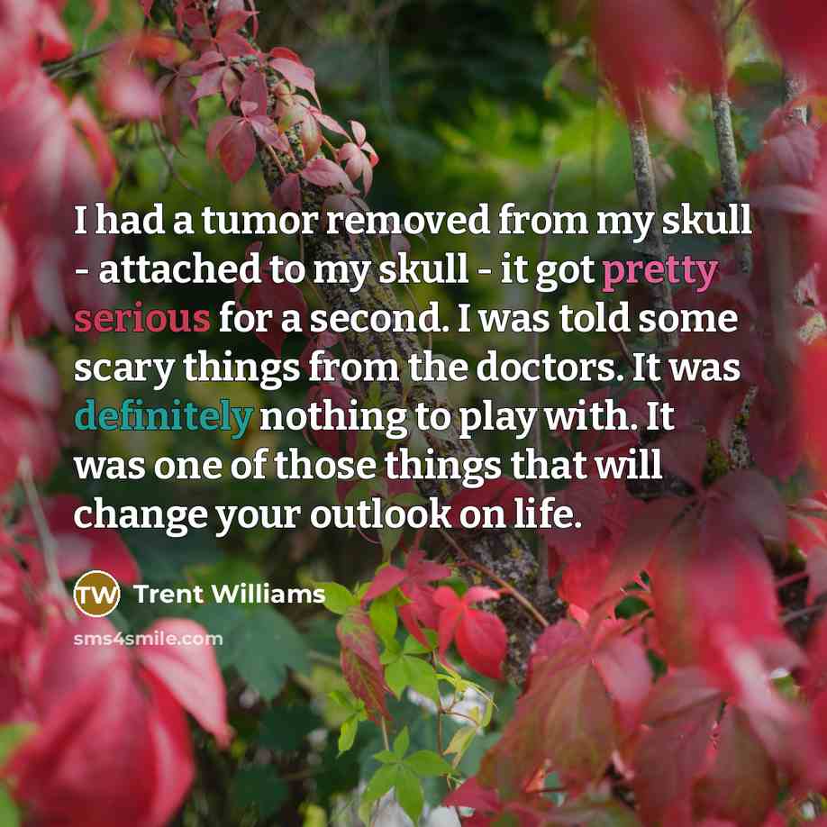 “I had a tumor removed from my skull - attached to my skull - it got pretty serious for a second. I was told some scary things from the doctors. It was definitely nothing to play with. It was one of those things that will change your outlook on life.” quote by Trent Williams