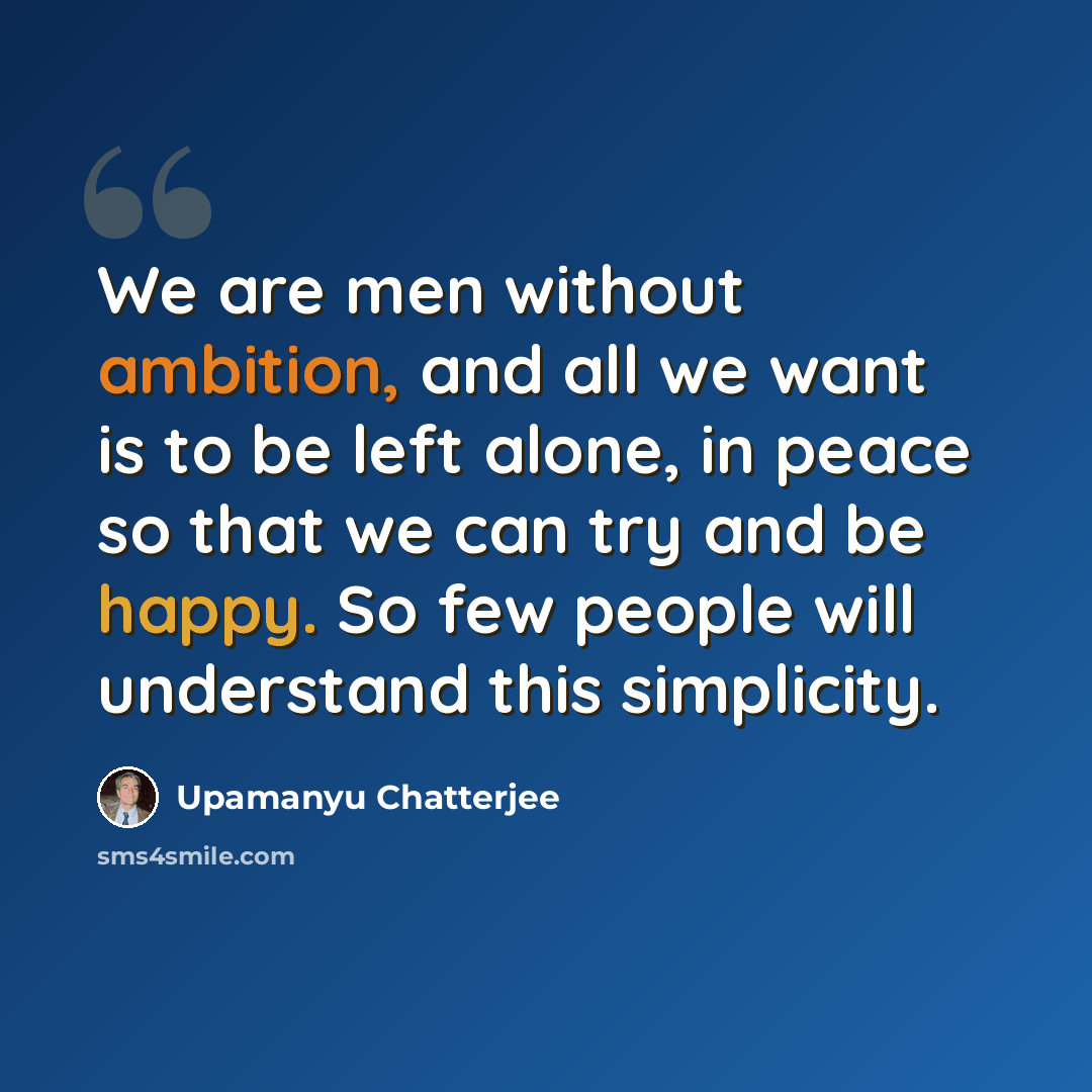 “We are men without ambition, and all we want is to be left alone, in peace so that we can try and be happy. So few people will understand this simplicity.” quote by Upamanyu Chatterjee