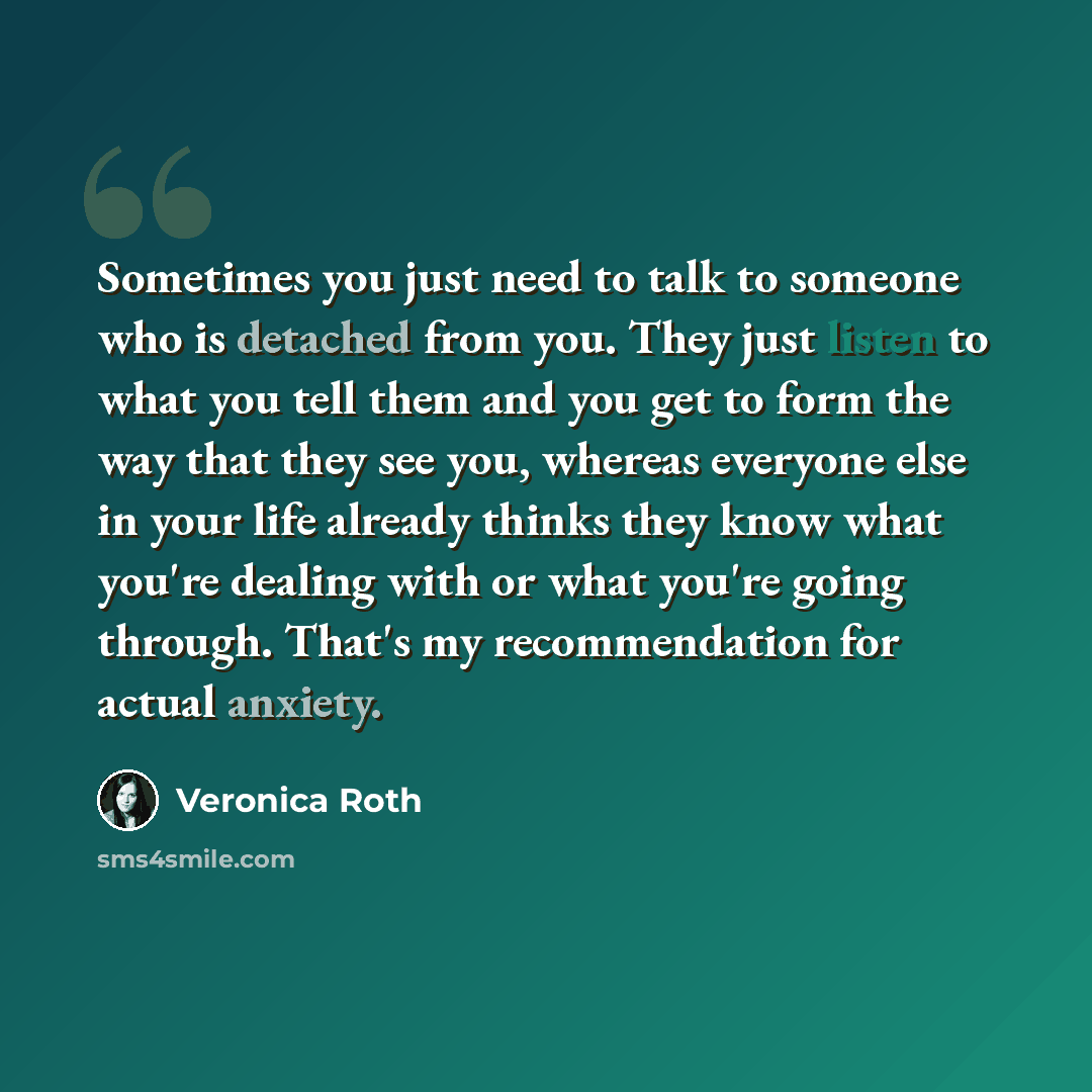 “Sometimes you just need to talk to someone who is detached from you. They just listen to what you tell them and you get to form the way that they see you, whereas everyone else in your life already thinks they know what you're dealing with or what you're going through. That's my recommendation for…” quote by Veronica Roth
