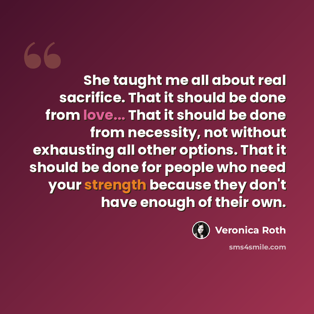 “She taught me all about real sacrifice. That it should be done from love... That it should be done from necessity, not without exhausting all other options. That it should be done for people who need your strength because they don't have enough of their own.” quote by Veronica Roth