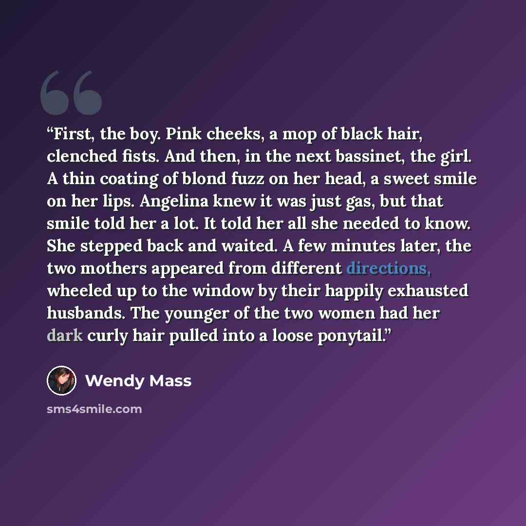“First, the boy. Pink cheeks, a mop of black hair, clenched fists. And then, in the next bassinet, the girl. A thin coating of blond fuzz on her head, a sweet smile on her lips. Angelina knew it was just gas, but that smile told her a lot. It told her all she needed to know. She stepped back and…” quote by Wendy Mass