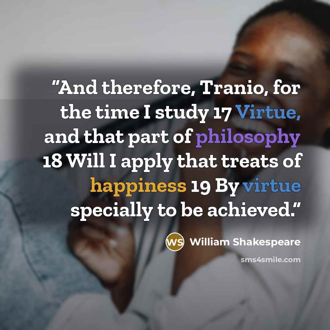“And therefore, Tranio, for the time I study 17 Virtue, and that part of philosophy 18 Will I apply that treats of happiness 19 By virtue specially to be achieved.” quote by William Shakespeare