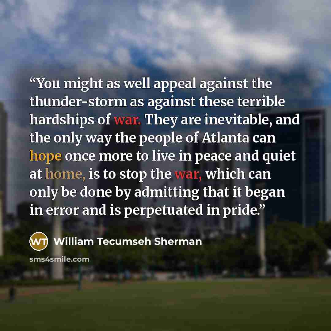 “You might as well appeal against the thunder-storm as against these terrible hardships of war. They are inevitable, and the only way the people of Atlanta can hope once more to live in peace and quiet at home, is to stop the war, which can only be done by admitting that it began in error and is…” quote by William Tecumseh Sherman