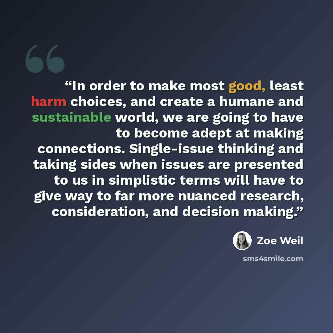 “In order to make most good, least harm choices, and create a humane and sustainable world, we are going to have to become adept at making connections. Single-issue thinking and taking sides when issues are presented to us in simplistic terms will have to give way to far more nuanced research…” quote by Zoe Weil