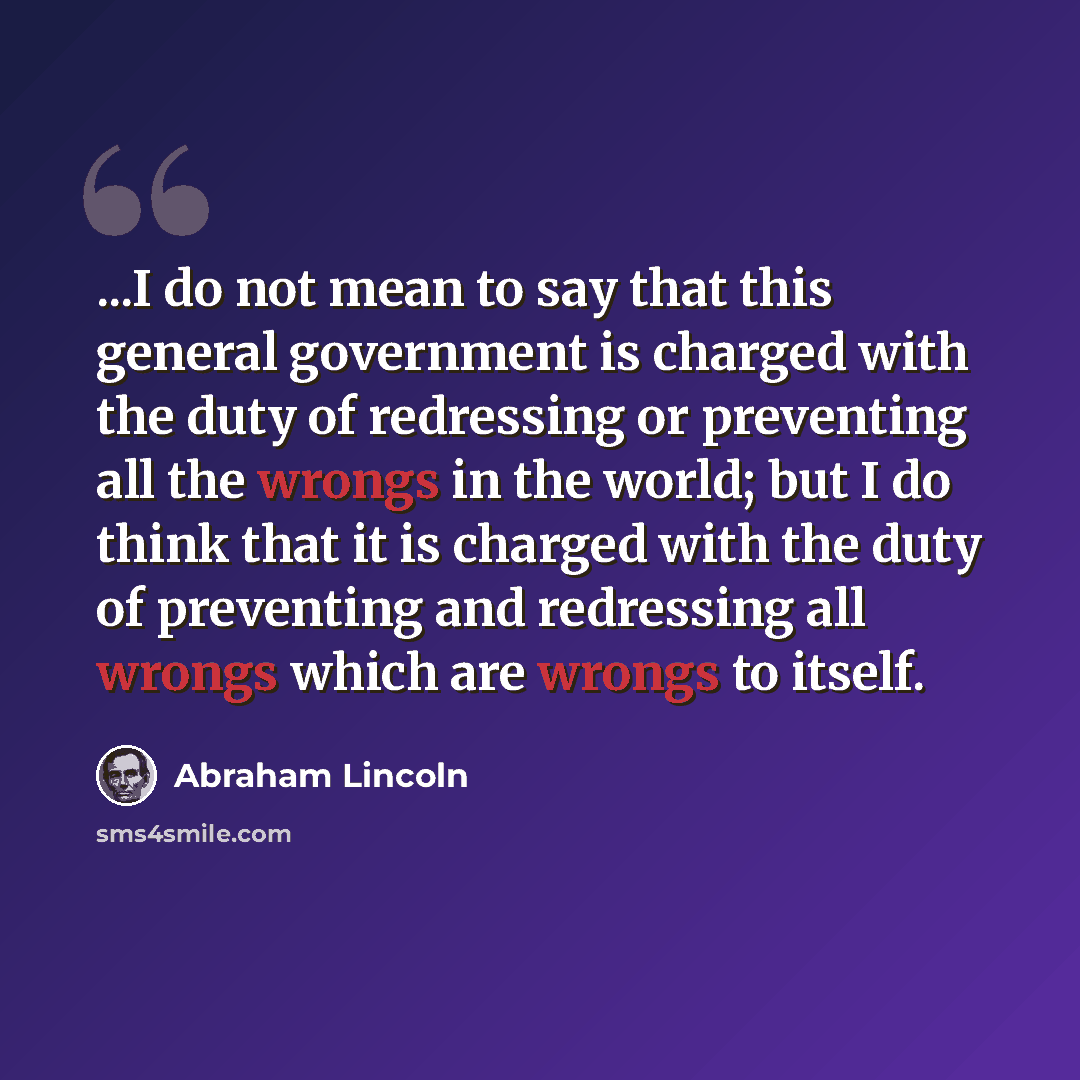 “...I do not mean to say that this general government is charged with the duty of redressing or preventing all the wrongs in the world; but I do think that it is charged with the duty of preventing and redressing all wrongs which are wrongs to itself.” quote by Abraham Lincoln