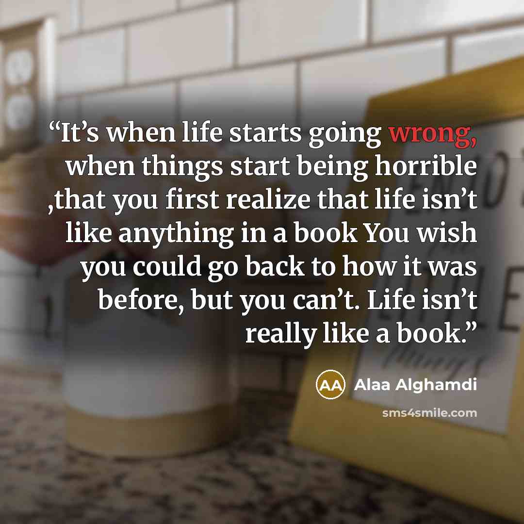 “It’s when life starts going wrong, when things start being horrible ,that you first realize that life isn’t like anything in a book You wish you could go back to how it was before, but you can’t. Life isn’t really like a book.” quote by Alaa Alghamdi