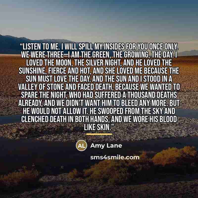 “Listen to me. I will spill my insides for you once only. We were three—I am the green, the growing, the day. I loved the moon, the silver night, and he loved the sunshine, fierce and hot, and she loved me because the sun must love the day. And the sun and I stood in a valley of stone and faced…” quote by Amy Lane
