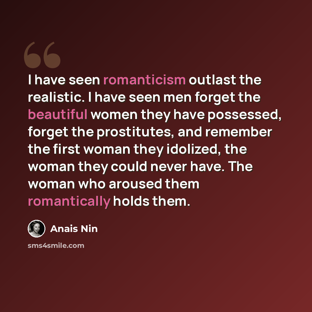 “I have seen romanticism outlast the realistic. I have seen men forget the beautiful women they have possessed, forget the prostitutes, and remember the first woman they idolized, the woman they could never have. The woman who aroused them romantically holds them.” quote by Anais Nin