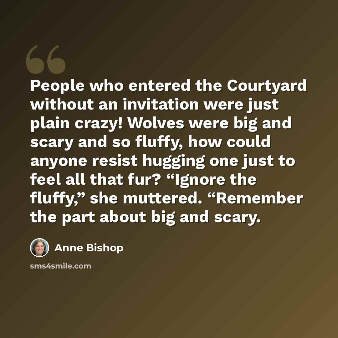 “People who entered the Courtyard without an invitation were just plain crazy! Wolves were big and scary and so fluffy, how could anyone resist hugging one just to feel all that fur? “Ignore the fluffy,” she muttered. “Remember the part about big and scary.” quote by Anne Bishop