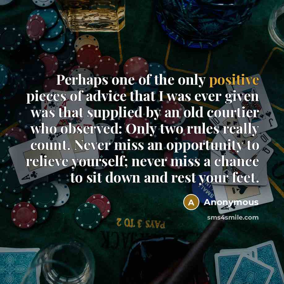 “Perhaps one of the only positive pieces of advice that I was ever given was that supplied by an old courtier who observed: Only two rules really count. Never miss an opportunity to relieve yourself; never miss a chance to sit down and rest your feet.” quote by Anonymous