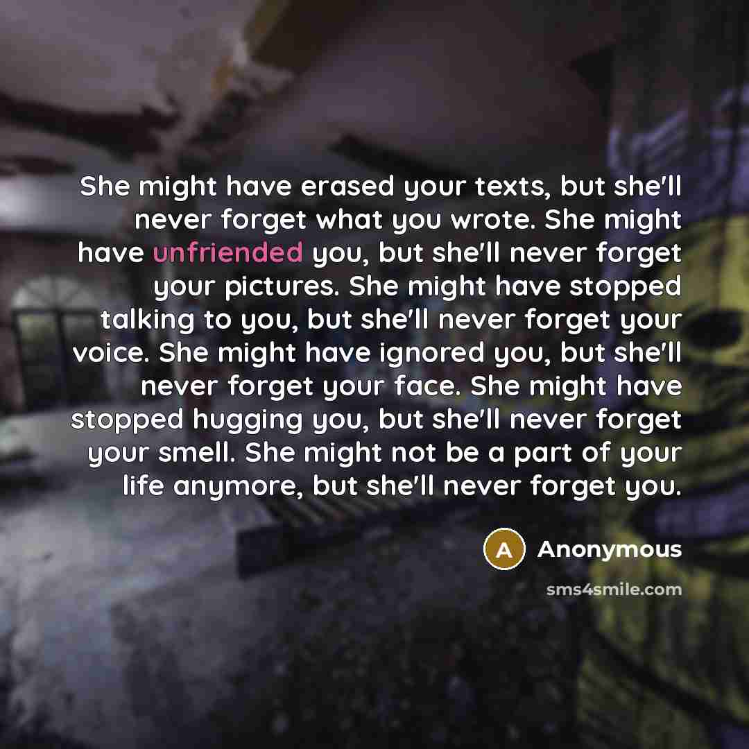 “She might have erased your texts, but she'll never forget what you wrote. She might have unfriended you, but she'll never forget your pictures. She might have stopped talking to you, but she'll never forget your voice. She might have ignored you, but she'll never forget your face. She might have…” quote by Anonymous