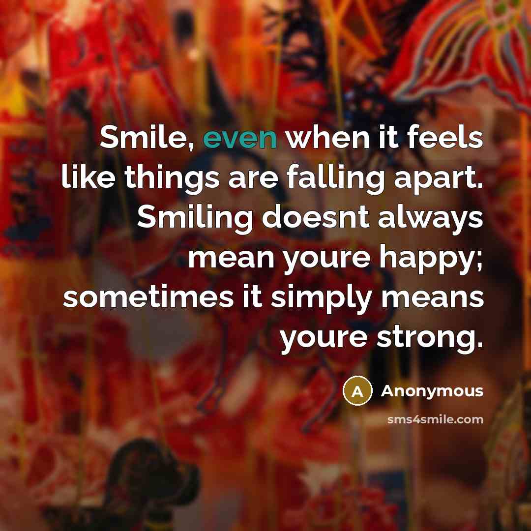“Smile, even when it feels like things are falling apart. Smiling doesnt always mean youre happy; sometimes it simply means youre strong.” quote by Anonymous