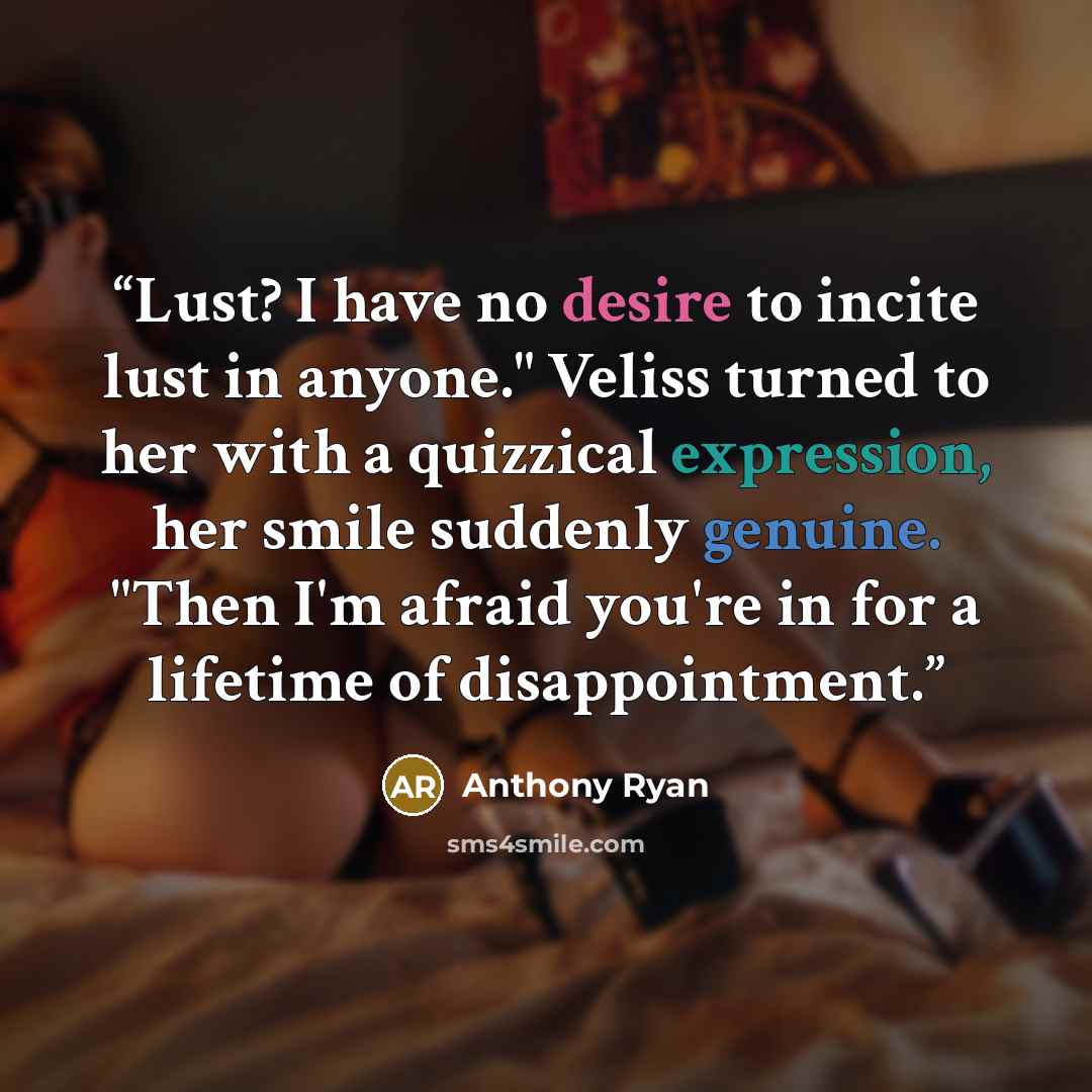 “Lust? I have no desire to incite lust in anyone." Veliss turned to her with a quizzical expression, her smile suddenly genuine. "Then I'm afraid you're in for a lifetime of disappointment.” quote by Anthony Ryan