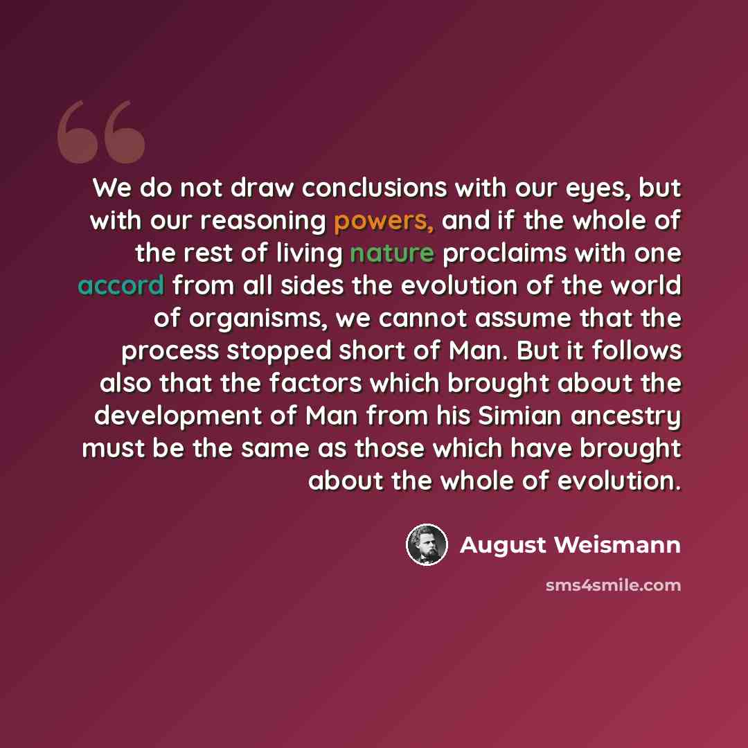 “We do not draw conclusions with our eyes, but with our reasoning powers, and if the whole of the rest of living nature proclaims with one accord from all sides the evolution of the world of organisms, we cannot assume that the process stopped short of Man. But it follows also that the factors…” quote by August Weismann