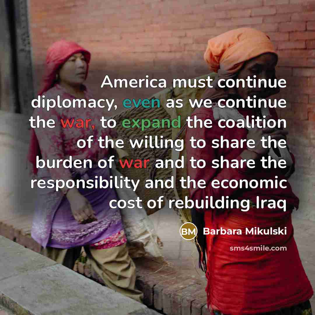 “America must continue diplomacy, even as we continue the war, to expand the coalition of the willing to share the burden of war and to share the responsibility and the economic cost of rebuilding Iraq” quote by Barbara Mikulski