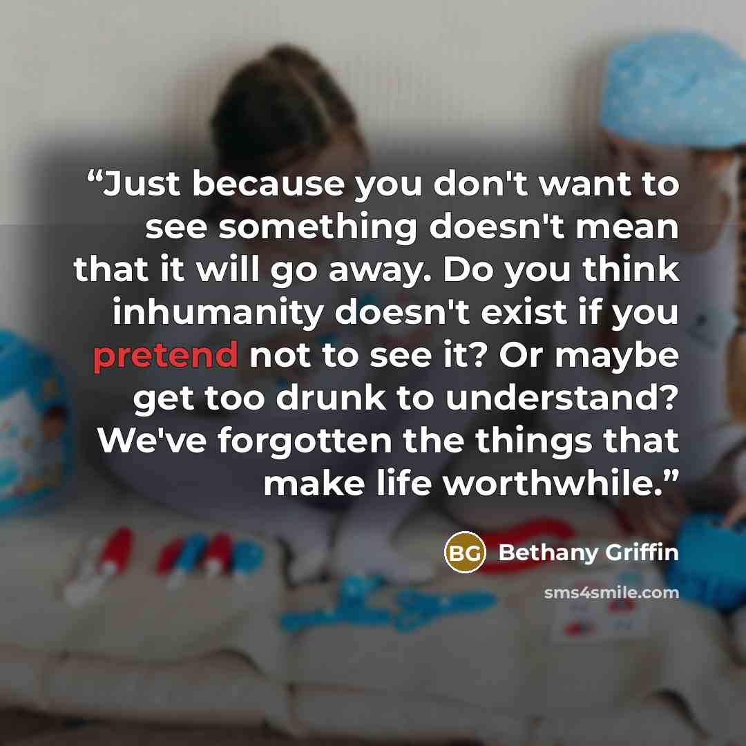 “Just because you don't want to see something doesn't mean that it will go away. Do you think inhumanity doesn't exist if you pretend not to see it? Or maybe get too drunk to understand? We've forgotten the things that make life worthwhile.” quote by Bethany Griffin