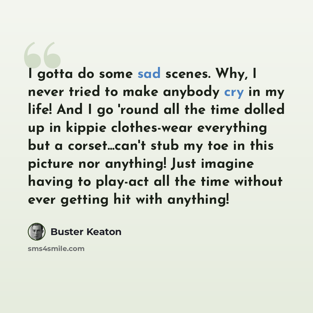 “I gotta do some sad scenes. Why, I never tried to make anybody cry in my life! And I go 'round all the time dolled up in kippie clothes-wear everything but a corset...can't stub my toe in this picture nor anything! Just imagine having to play-act all the time without ever getting hit with anything!” quote by Buster Keaton