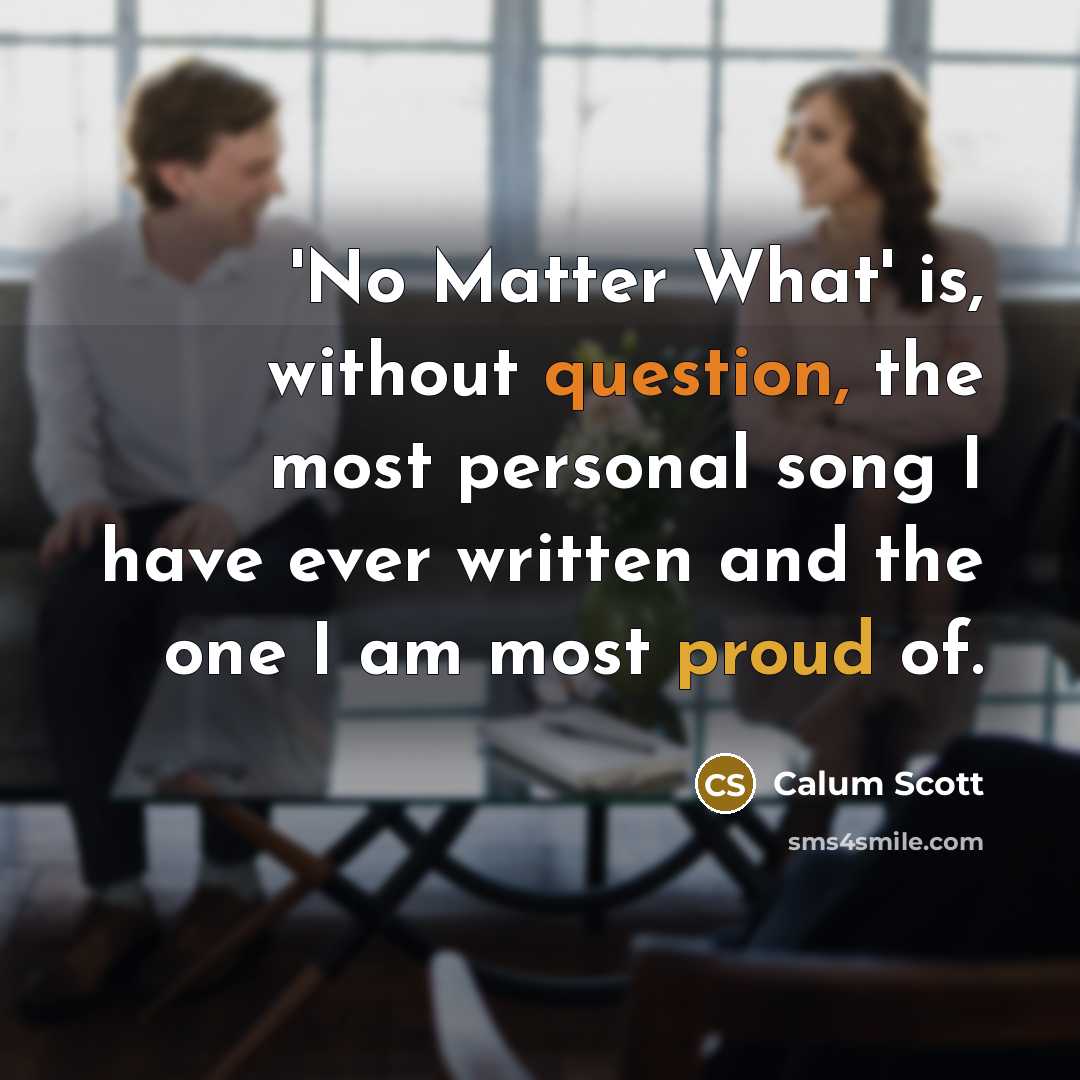 “'No Matter What' is, without question, the most personal song I have ever written and the one I am most proud of.” quote by Calum Scott