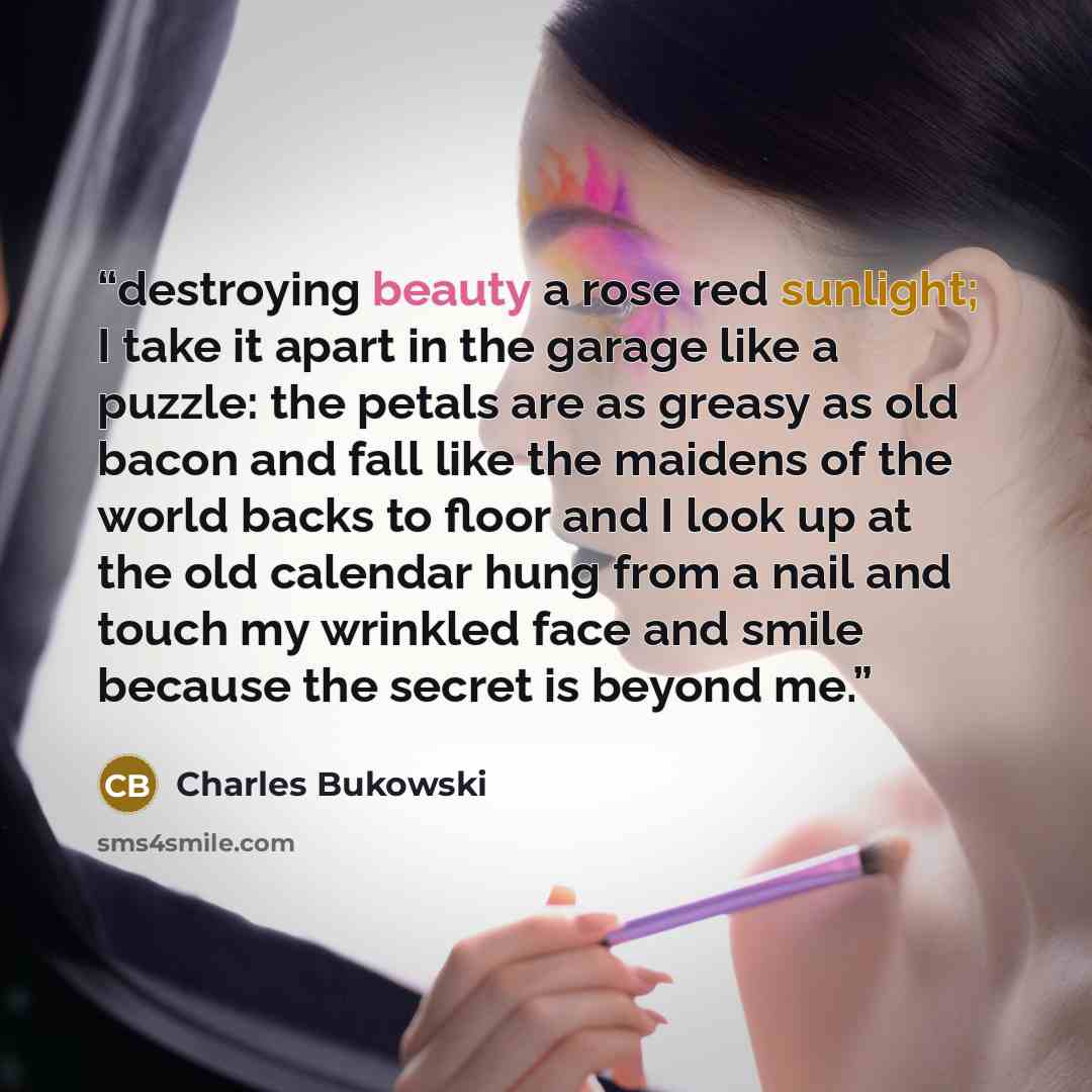 “destroying beauty a rose red sunlight; I take it apart in the garage like a puzzle: the petals are as greasy as old bacon and fall like the maidens of the world backs to floor and I look up at the old calendar hung from a nail and touch my wrinkled face and smile because the secret is beyond me.” quote by Charles Bukowski