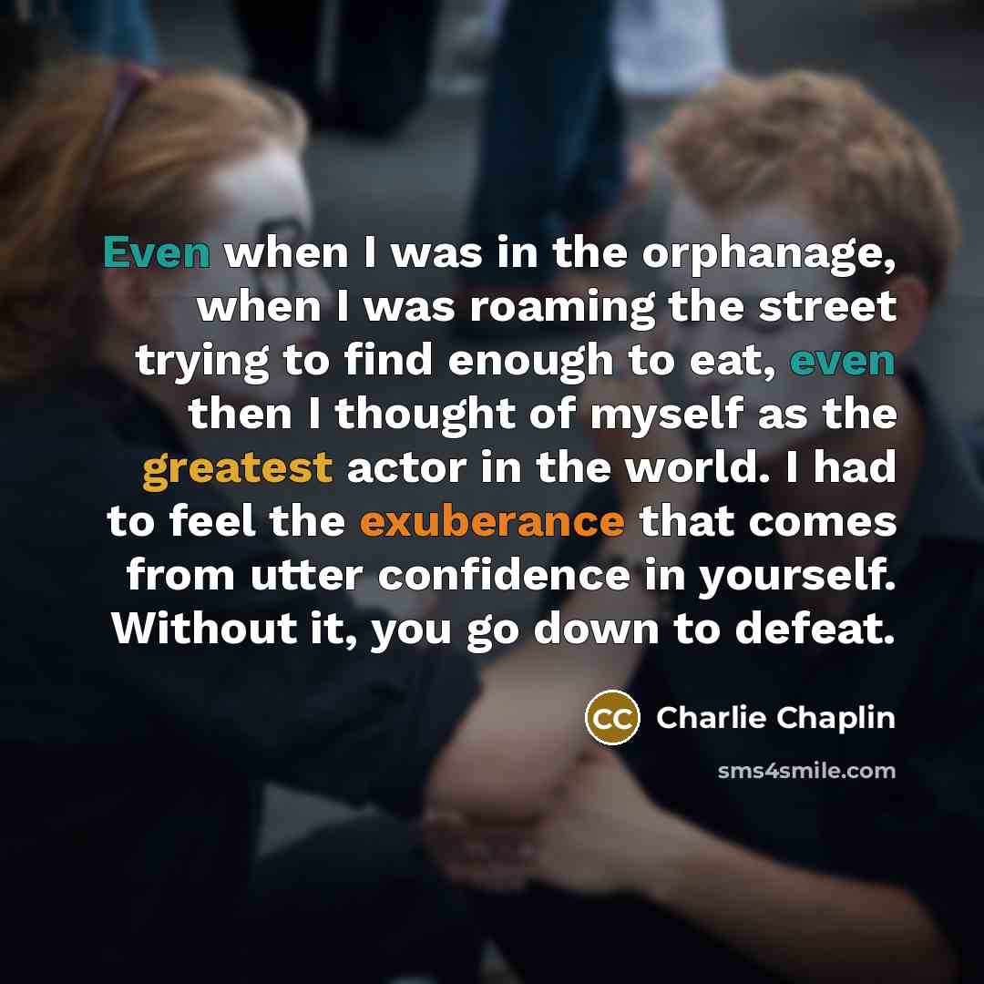 “Even when I was in the orphanage, when I was roaming the street trying to find enough to eat, even then I thought of myself as the greatest actor in the world. I had to feel the exuberance that comes from utter confidence in yourself. Without it, you go down to defeat.” quote by Charlie Chaplin