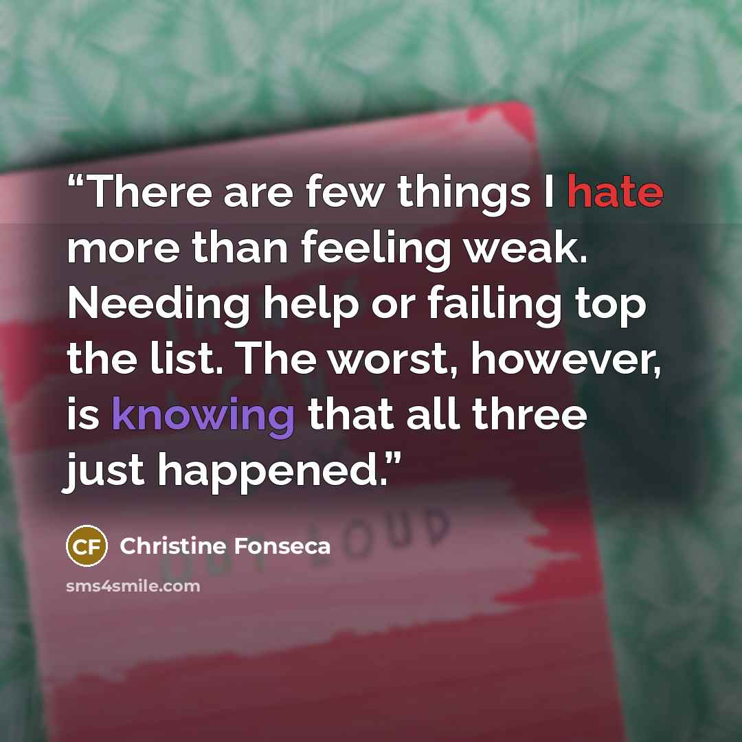 “There are few things I hate more than feeling weak. Needing help or failing top the list. The worst, however, is knowing that all three just happened.” quote by Christine Fonseca