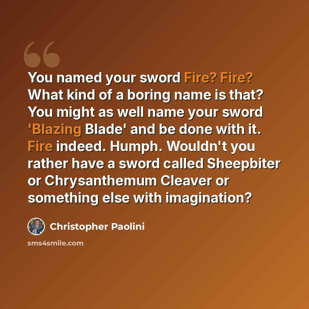 “You named your sword Fire? Fire? What kind of a boring name is that? You might as well name your sword 'Blazing Blade' and be done with it. Fire indeed. Humph. Wouldn't you rather have a sword called Sheepbiter or Chrysanthemum Cleaver or something else with imagination?” quote by Christopher Paolini