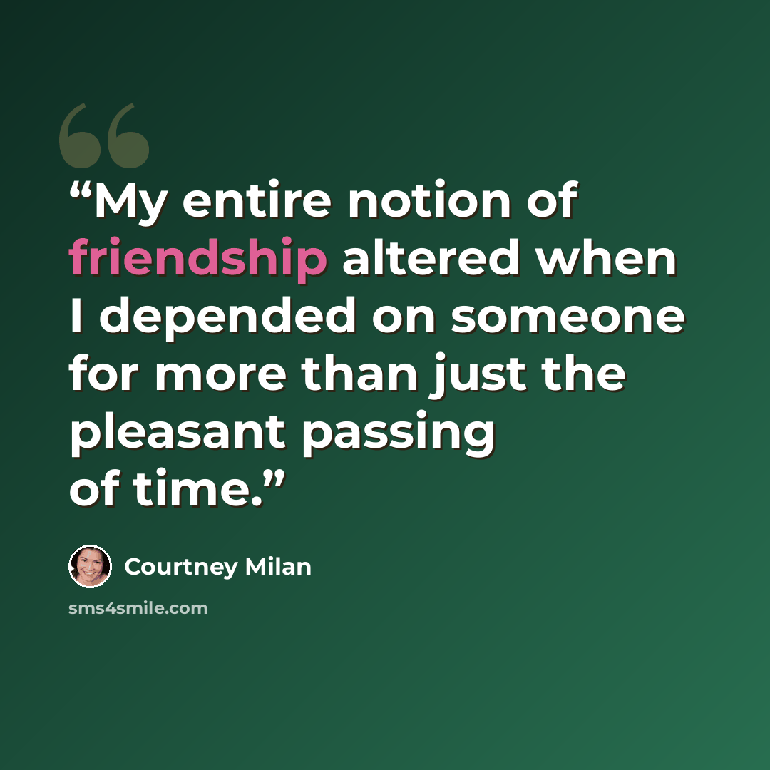 “My entire notion of friendship altered when I depended on someone for more than just the pleasant passing of time.” quote by Courtney Milan