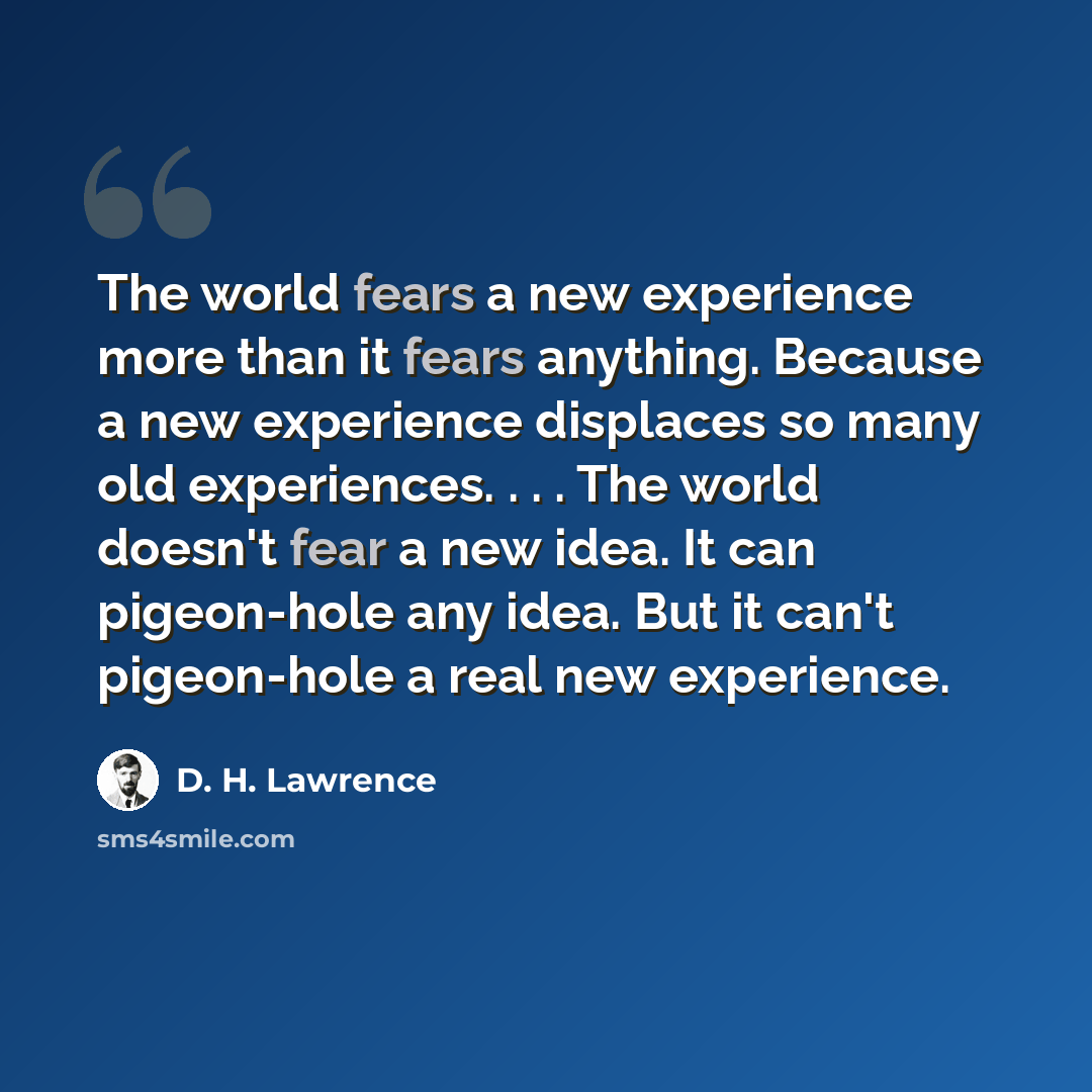 “The world fears a new experience more than it fears anything. Because a new experience displaces so many old experiences. . . . The world doesn't fear a new idea. It can pigeon-hole any idea. But it can't pigeon-hole a real new experience.” quote by D. H. Lawrence