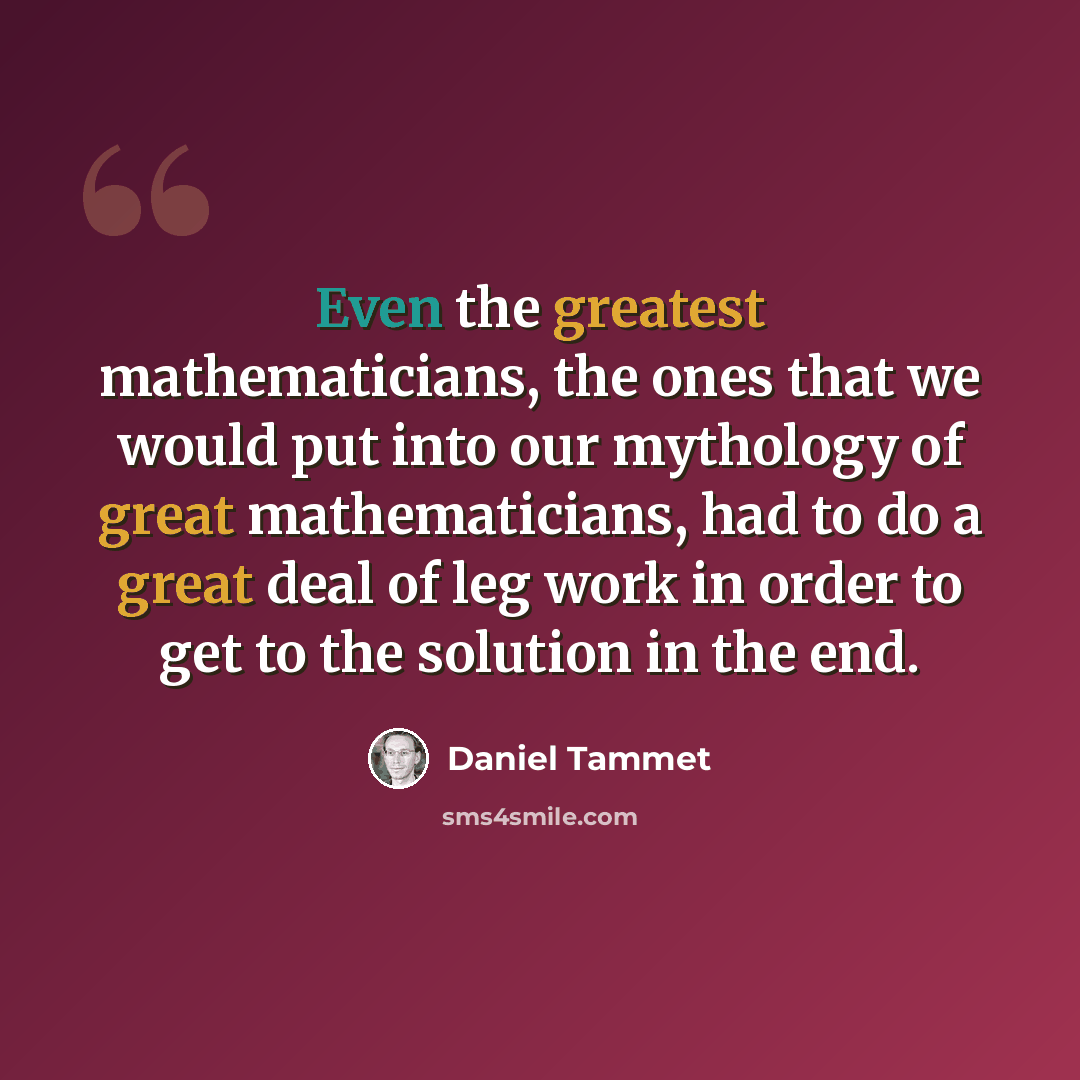 “Even the greatest mathematicians, the ones that we would put into our mythology of great mathematicians, had to do a great deal of leg work in order to get to the solution in the end.” quote by Daniel Tammet