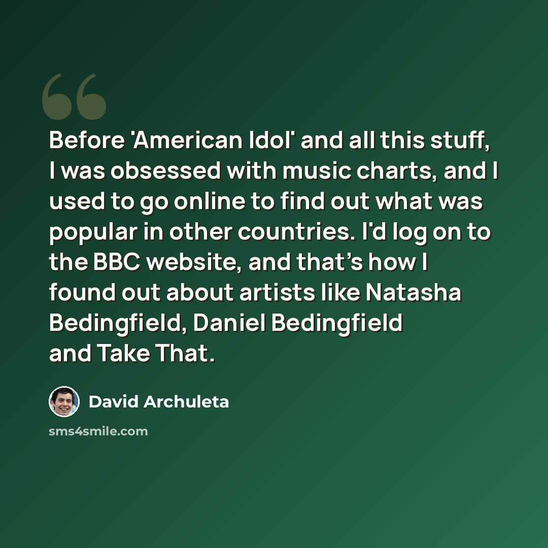 “Before 'American Idol' and all this stuff, I was obsessed with music charts, and I used to go online to find out what was popular in other countries. I'd log on to the BBC website, and that's how I found out about artists like Natasha Bedingfield, Daniel Bedingfield and Take That.” quote by David Archuleta
