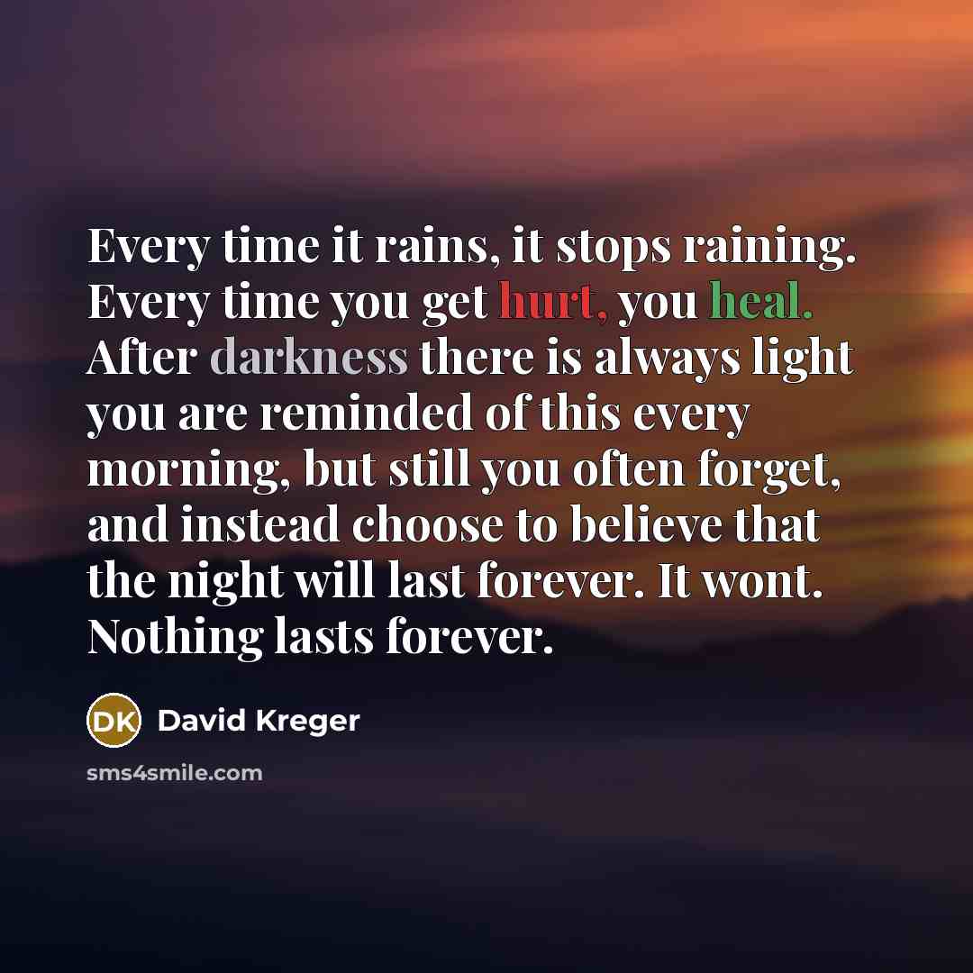 “Every time it rains, it stops raining. Every time you get hurt, you heal. After darkness there is always light you are reminded of this every morning, but still you often forget, and instead choose to believe that the night will last forever. It wont. Nothing lasts forever.” quote by David Kreger
