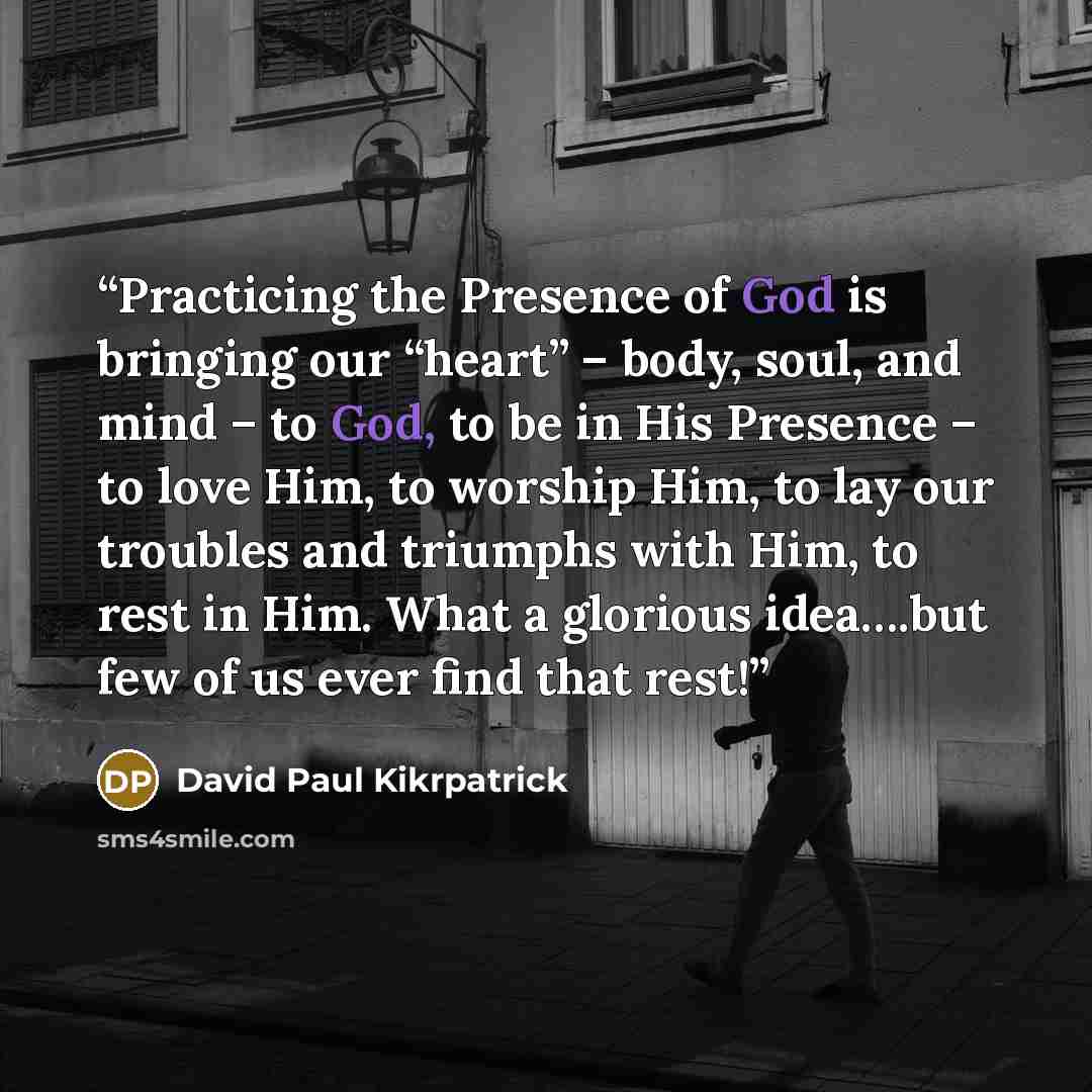 “Practicing the Presence of God is bringing our “heart” – body, soul, and mind – to God, to be in His Presence – to love Him, to worship Him, to lay our troubles and triumphs with Him, to rest in Him. What a glorious idea….but few of us ever find that rest!” quote by David Paul Kikrpatrick