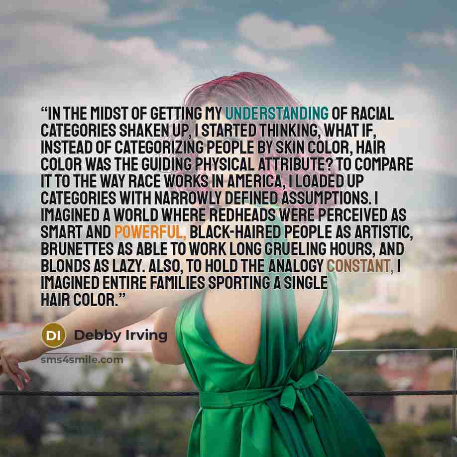 “In the midst of getting my understanding of racial categories shaken up, I started thinking, What if, instead of categorizing people by skin color, hair color was the guiding physical attribute? To compare it to the way race works in America, I loaded up categories with narrowly defined…” quote by Debby Irving
