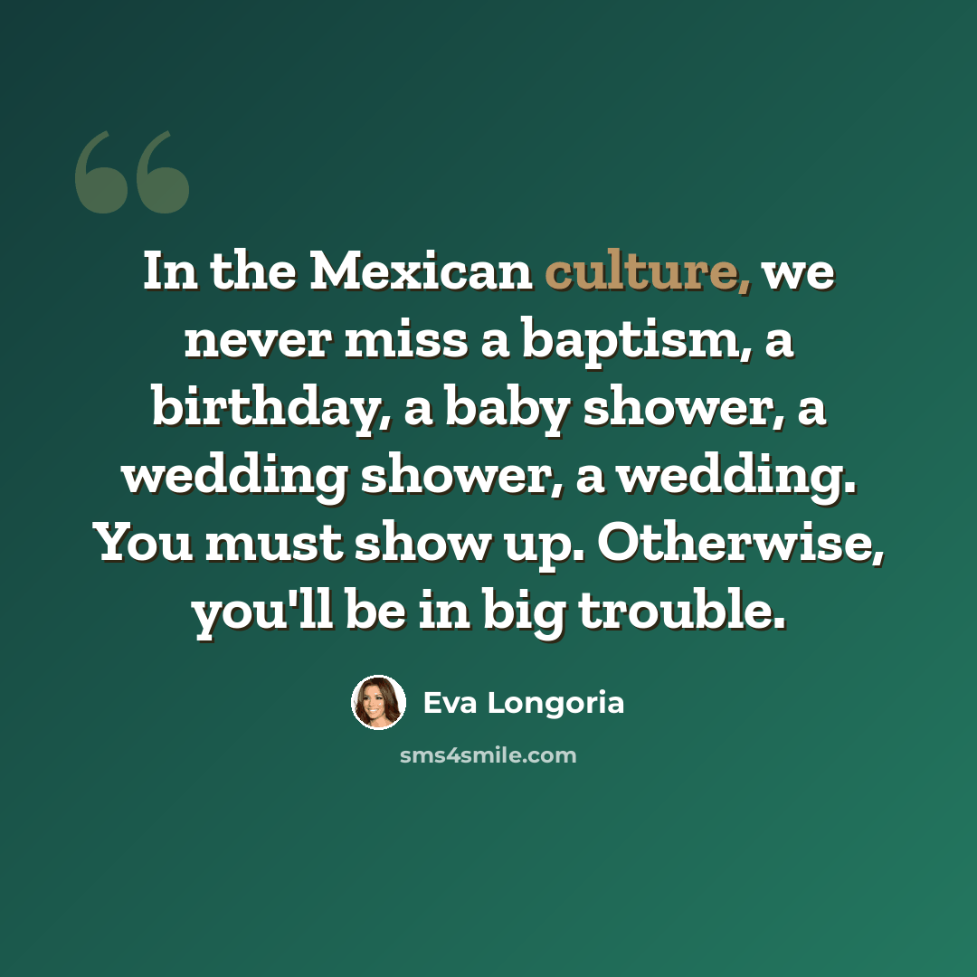“In the Mexican culture, we never miss a baptism, a birthday, a baby shower, a wedding shower, a wedding. You must show up. Otherwise, you'll be in big trouble.” quote by Eva Longoria