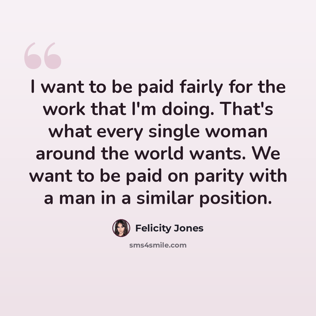 “I want to be paid fairly for the work that I'm doing. That's what every single woman around the world wants. We want to be paid on parity with a man in a similar position.” quote by Felicity Jones