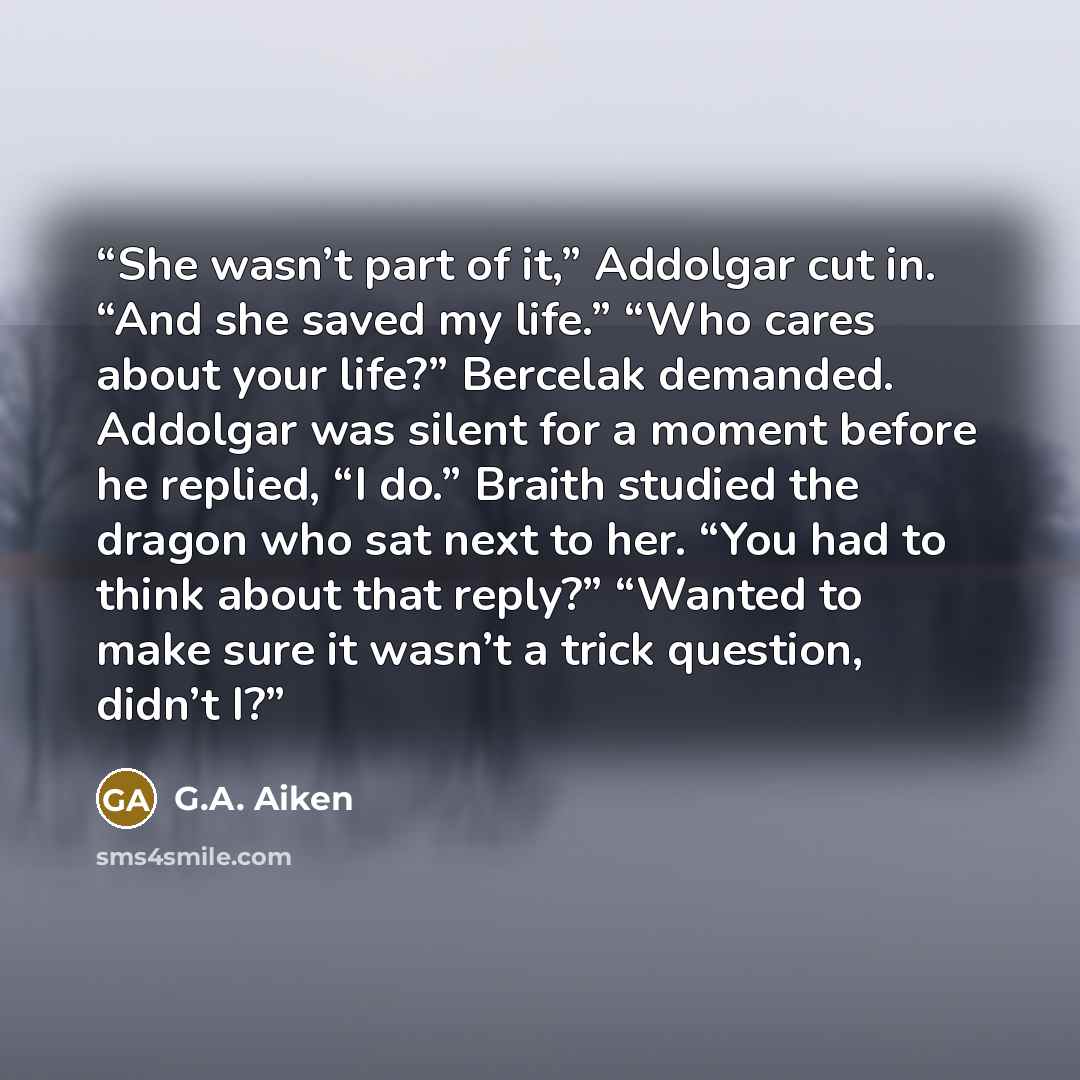 “She wasn’t part of it,” Addolgar cut in. “And she saved my life.” “Who cares about your life?” Bercelak demanded. Addolgar was silent for a moment before he replied, “I do.” Braith studied the dragon who sat next to her. “You had to think about that reply?” “Wanted to make sure it wasn’t a trick…” quote by G.A. Aiken