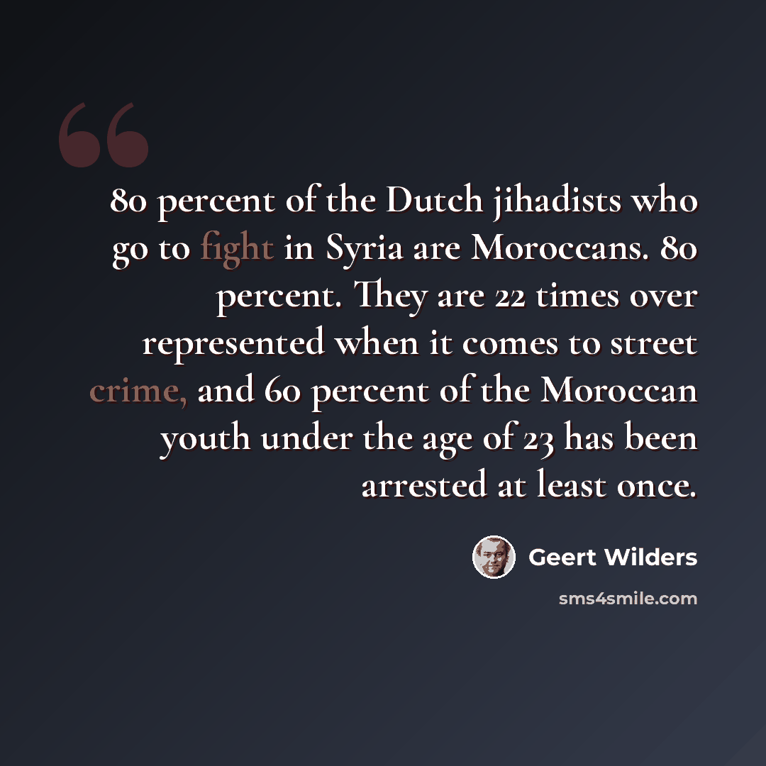 “80 percent of the Dutch jihadists who go to fight in Syria are Moroccans. 80 percent. They are 22 times over represented when it comes to street crime, and 60 percent of the Moroccan youth under the age of 23 has been arrested at least once.” quote by Geert Wilders