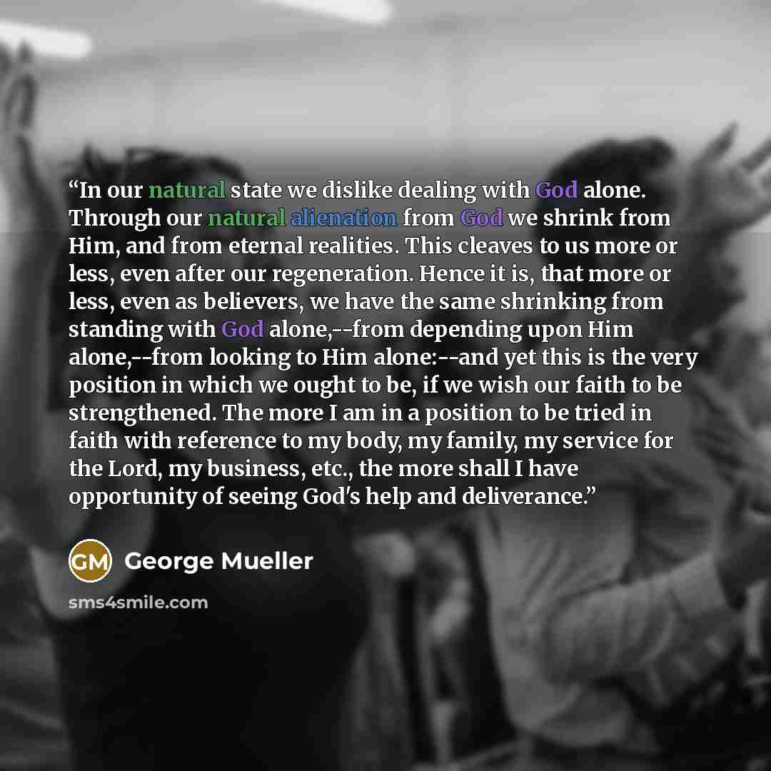 “In our natural state we dislike dealing with God alone. Through our natural alienation from God we shrink from Him, and from eternal realities. This cleaves to us more or less, even after our regeneration. Hence it is, that more or less, even as believers, we have the same shrinking from standing…” quote by George Mueller