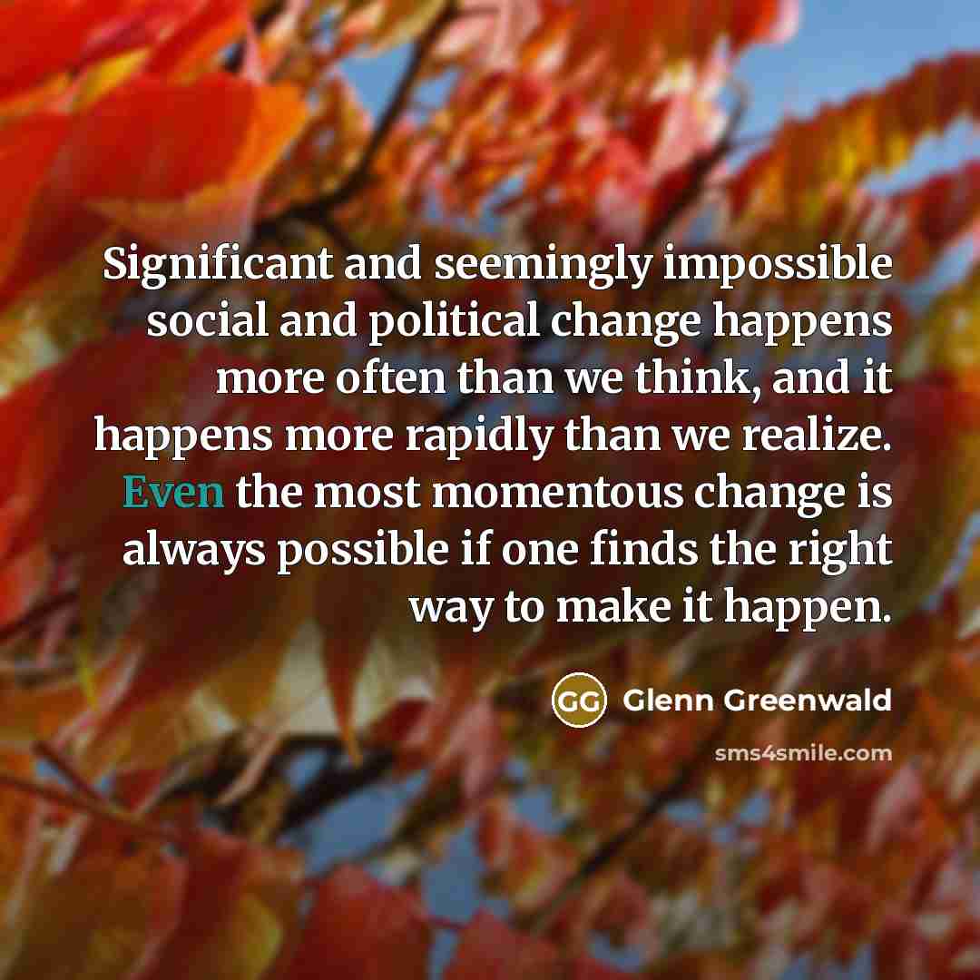 “Significant and seemingly impossible social and political change happens more often than we think, and it happens more rapidly than we realize. Even the most momentous change is always possible if one finds the right way to make it happen.” quote by Glenn Greenwald