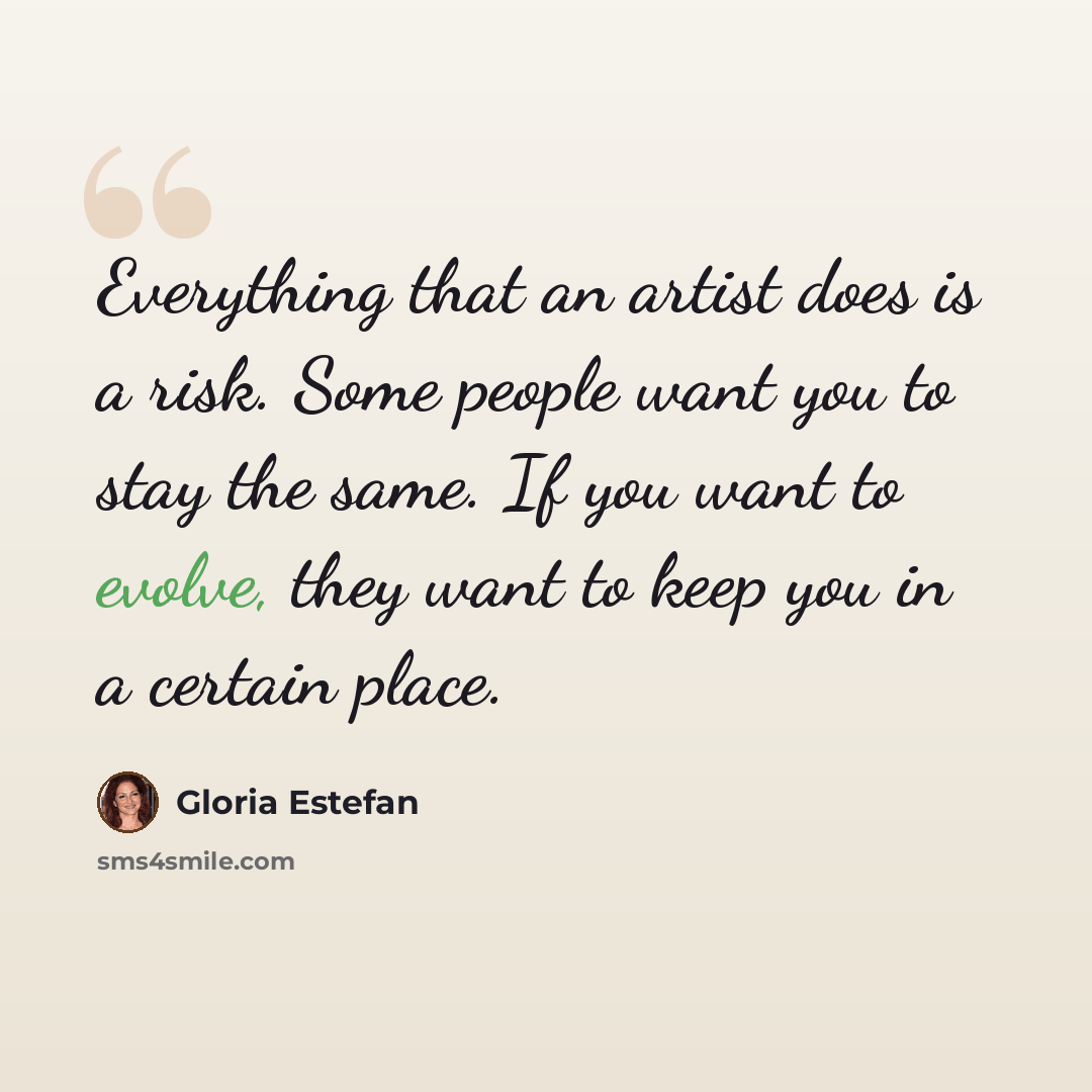 “Everything that an artist does is a risk. Some people want you to stay the same. If you want to evolve, they want to keep you in a certain place.” quote by Gloria Estefan