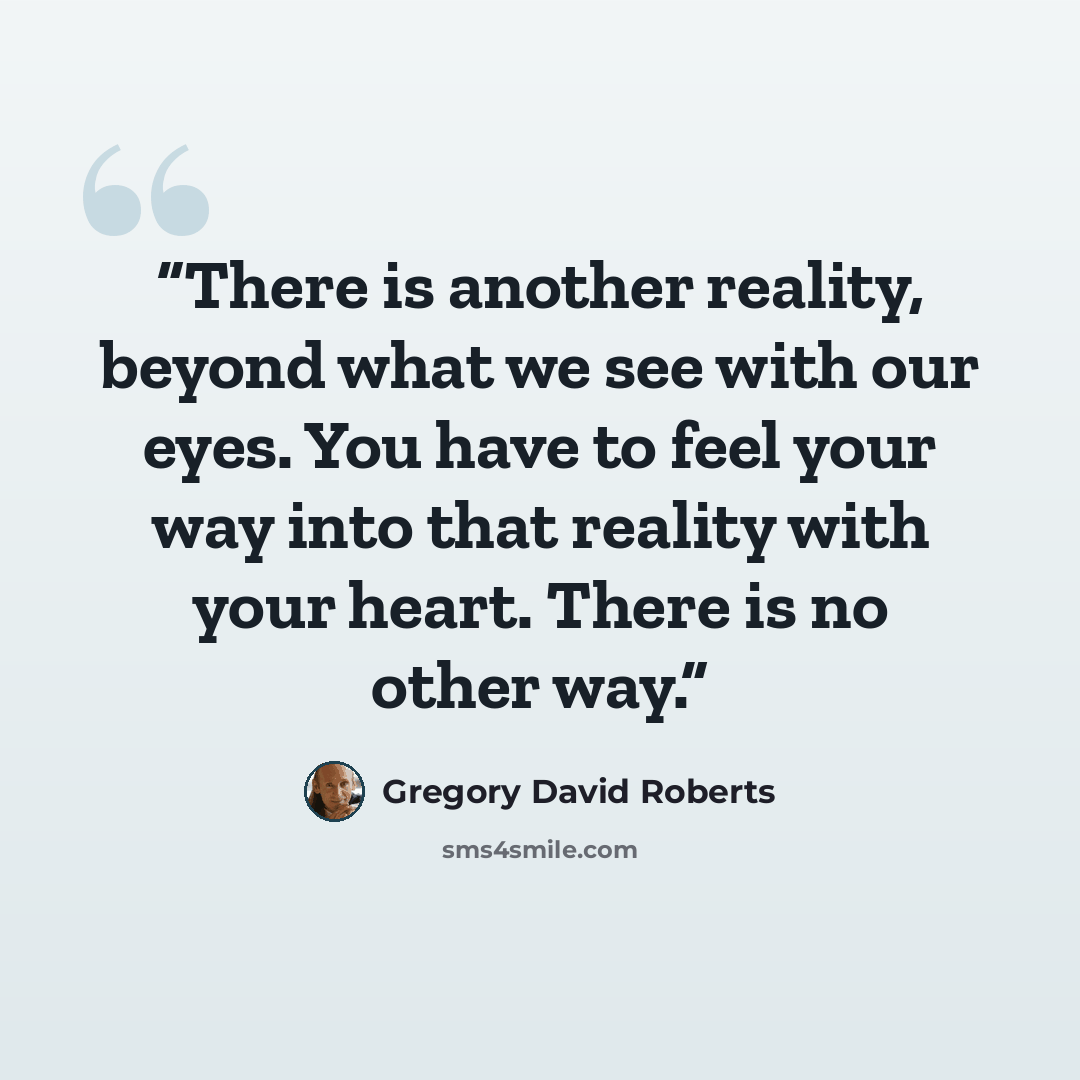 “There is another reality, beyond what we see with our eyes. You have to feel your way into that reality with your heart. There is no other way.” quote by Gregory David Roberts
