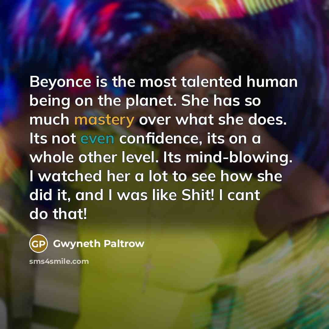 “Beyonce is the most talented human being on the planet. She has so much mastery over what she does. Its not even confidence, its on a whole other level. Its mind-blowing. I watched her a lot to see how she did it, and I was like Shit! I cant do that!” quote by Gwyneth Paltrow