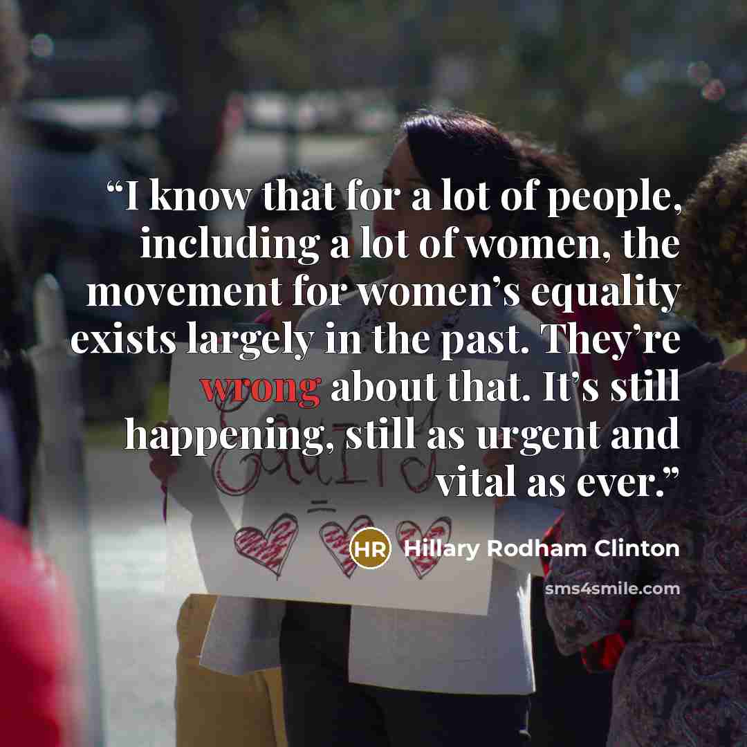 “I know that for a lot of people, including a lot of women, the movement for women’s equality exists largely in the past. They’re wrong about that. It’s still happening, still as urgent and vital as ever.” quote by Hillary Rodham Clinton