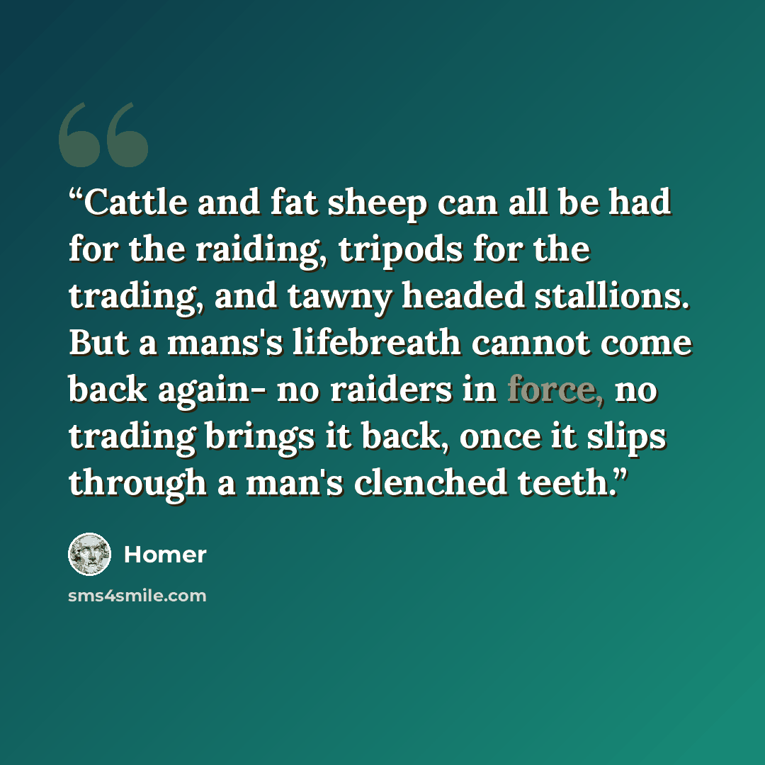 “Cattle and fat sheep can all be had for the raiding, tripods for the trading, and tawny headed stallions. But a mans's lifebreath cannot come back again- no raiders in force, no trading brings it back, once it slips through a man's clenched teeth.” quote by Homer